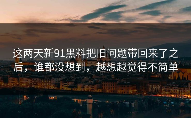 这两天新91黑料把旧问题带回来了之后，谁都没想到，越想越觉得不简单